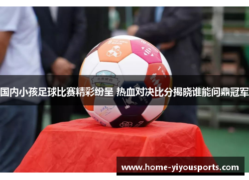 国内小孩足球比赛精彩纷呈 热血对决比分揭晓谁能问鼎冠军