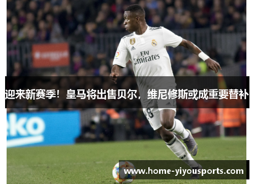 迎来新赛季！皇马将出售贝尔，维尼修斯或成重要替补